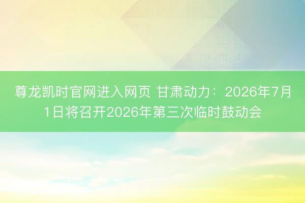 尊龙凯时官网进入网页 甘肃动力:2026年7月1日将召开2026年第三次临时鼓动会
