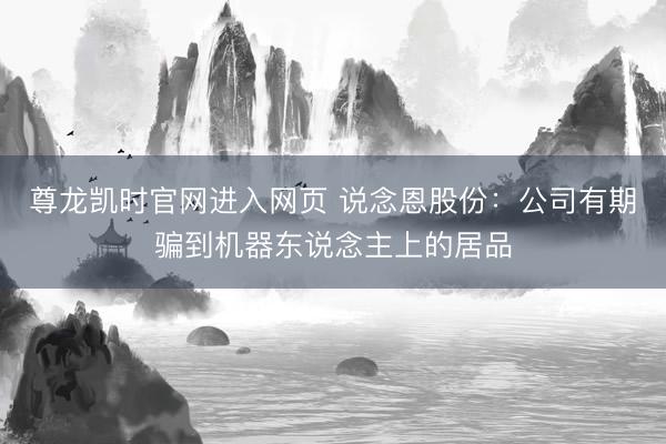 尊龙凯时官网进入网页 说念恩股份：公司有期骗到机器东说念主上的居品