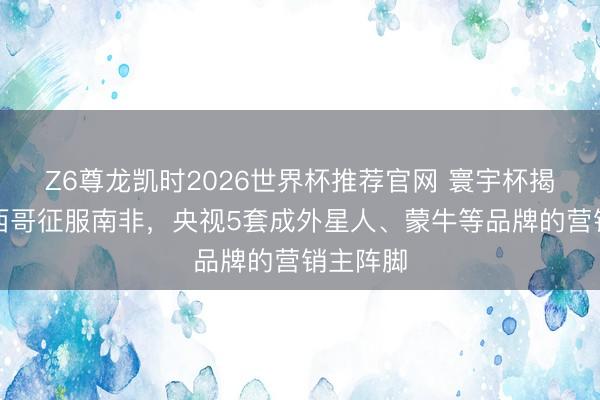 Z6尊龙凯时2026世界杯推荐官网 寰宇杯揭幕战墨西哥征服南非，央视5套成外星人、蒙牛等品牌的营销主阵脚