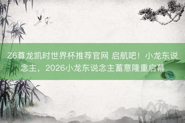 Z6尊龙凯时世界杯推荐官网 启航吧！小龙东说念主，2026小龙东说念主蓄意隆重启幕