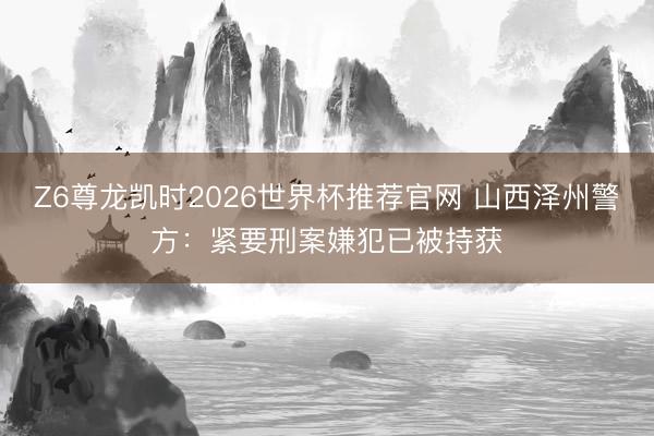 Z6尊龙凯时2026世界杯推荐官网 山西泽州警方：紧要刑案嫌犯已被持获
