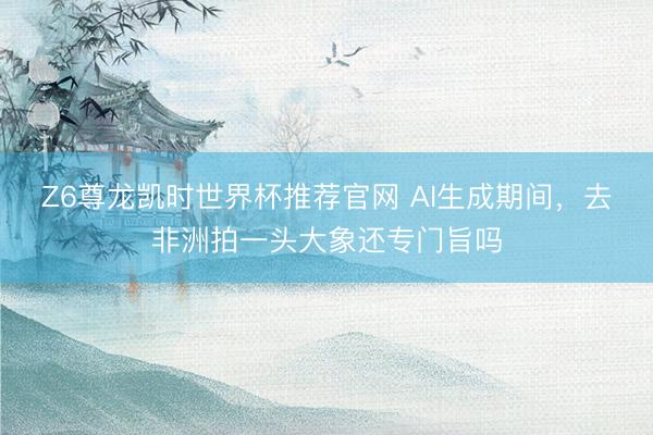Z6尊龙凯时世界杯推荐官网 AI生成期间，去非洲拍一头大象还专门旨吗