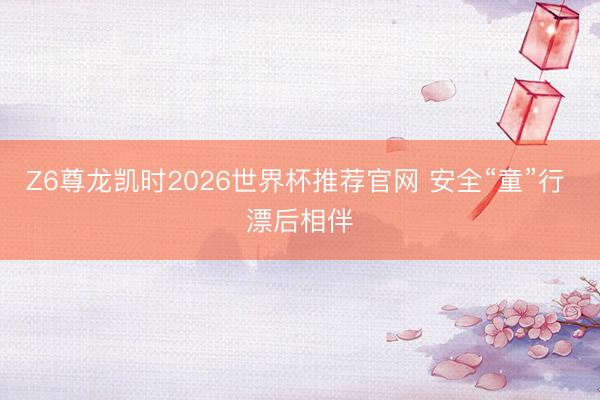 Z6尊龙凯时2026世界杯推荐官网 安全“童”行 漂后相伴