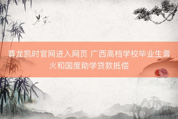 尊龙凯时官网进入网页 广西高档学校毕业生膏火和国度助学贷款抵偿
