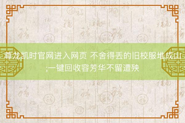 尊龙凯时官网进入网页 不舍得丢的旧校服堆成山;一键回收容芳华不留遭殃