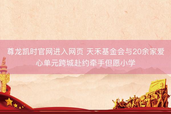 尊龙凯时官网进入网页 天禾基金会与20余家爱心单元跨城赴约牵手但愿小学