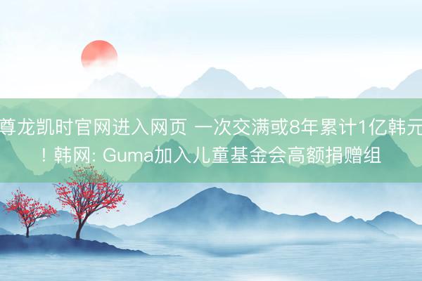 尊龙凯时官网进入网页 一次交满或8年累计1亿韩元! 韩网: Guma加入儿童基金会高额捐赠组