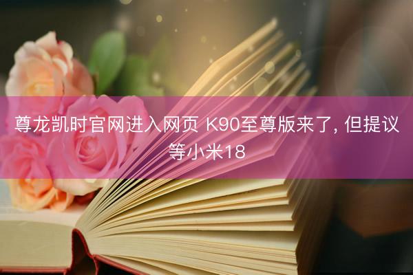 尊龙凯时官网进入网页 K90至尊版来了， 但提议等小米18