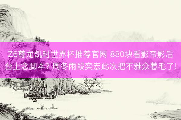 Z6尊龙凯时世界杯推荐官网 880块看影帝影后台上念脚本? 周冬雨段奕宏此次把不雅众惹毛了!