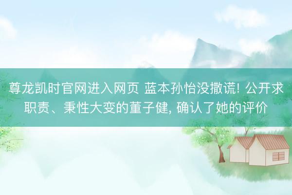 尊龙凯时官网进入网页 蓝本孙怡没撒谎! 公开求职责、秉性大变的董子健， 确认了她的评价
