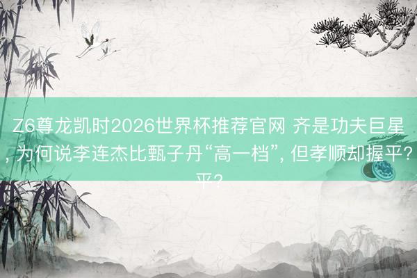 Z6尊龙凯时2026世界杯推荐官网 齐是功夫巨星， 为何说李连杰比甄子丹“高一档”， 但孝顺却握平?