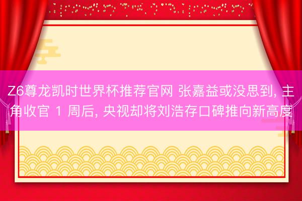Z6尊龙凯时世界杯推荐官网 张嘉益或没思到， 主角收官 1 周后， 央视却将刘浩存口碑推向新高度