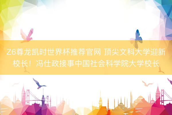 Z6尊龙凯时世界杯推荐官网 顶尖文科大学迎新校长!冯仕政接事中国社会科学院大学校长