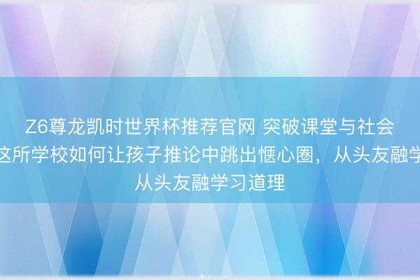 Z6尊龙凯时世界杯推荐官网 突破课堂与社会界限,这所学校如何让孩子推论中跳出惬心圈,从头友融学习道理