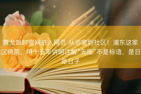 尊龙凯时官网进入网页 从诊室到社区!浦东这家社区病院,用十五年讲明注解“无废”不是标语,是日子