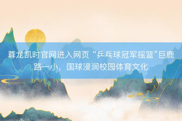 尊龙凯时官网进入网页 “乒乓球冠军摇篮”巨鹿路一小，国球浸润校园体育文化