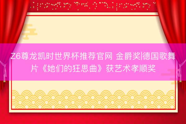 Z6尊龙凯时世界杯推荐官网 金爵奖|德国歌舞片《她们的狂思曲》获艺术孝顺奖