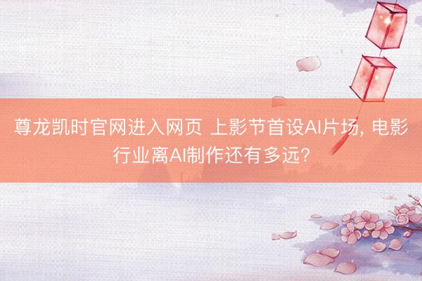 尊龙凯时官网进入网页 上影节首设AI片场, 电影行业离AI制作还有多远?