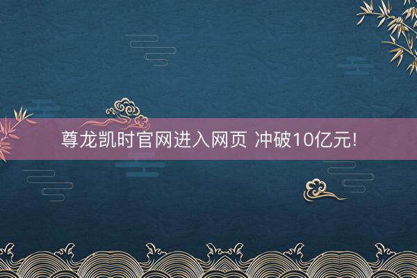 尊龙凯时官网进入网页 冲破10亿元!
