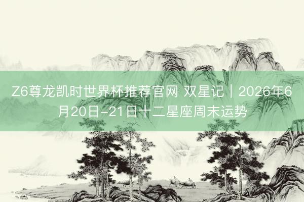 Z6尊龙凯时世界杯推荐官网 双星记︱2026年6月20日-21日十二星座周末运势
