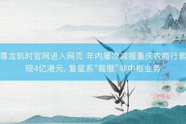 尊龙凯时官网进入网页 年内屡次减握重庆农商行套现4亿港元, 复星系“裁撤”非中枢业务