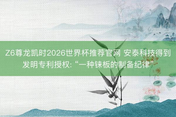 Z6尊龙凯时2026世界杯推荐官网 安泰科技得到发明专利授权: “一种铼板的制备纪律”
