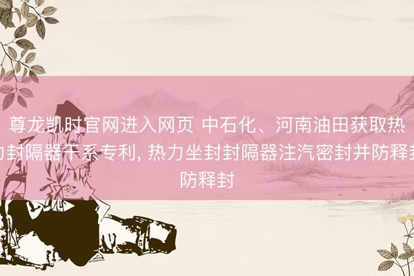 尊龙凯时官网进入网页 中石化、河南油田获取热力封隔器干系专利, 热力坐封封隔器注汽密封并防释封