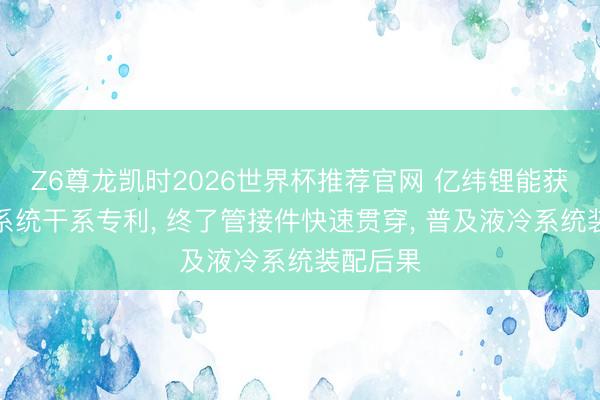 Z6尊龙凯时2026世界杯推荐官网 亿纬锂能获得液冷系统干系专利, 终了管接件快速贯穿, 普及液冷系统装配后果
